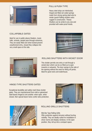 PULL & PUSH TYPE
Heavy steel strips are interlocked,
hinged and fitted wit coiled springs
made from strong spring steel wire to
render jayesh Rolling shutters extra
rugged in construction. Theese
Shutters can be amde to any size and
provided with water-proof hoods.
COLLAPSIBLE GATES
Ideal for use in public places theaters, music
halls, schools, people pass through entrances,
They are easily fitted and when locked prevent
unauthorized entry, closed they collapse into
very small space at the side.
ROLLING SHUTTERS WITH WICKET DOOR
This shutter permits one entry or exit through a
wicket door which can be so fitted as to open
inwards or outwards. The door swings to the side of
the opening without the need for lifting off jambs.
Ideal for good owns and waterhouse.
HINGE-TYPE SHUTTERS GATES
Exceptional durability and safety mark these shutter
gates. They are manufactured from mild or galvanized
steel leaves hinged to one another. when open, when
closed, their special leaver locks confer extra protection.
ROLLING GRILLS SHUTTERS
Mid-Bar Type Rolling Grills
Offer protection against intrusion without hurting
visibility. They are ideally suited for installation in
show rooms and display windows. In the open
position, they roll up into a compact space.
 