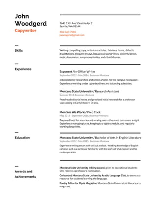 John
Woodgerd
Copywriter
3641 15th Ave S Seattle Apt 7
Seattle, WA 98144
406-360-7086
jwoodgerd@gmail.com
ㅡ
Skills Writing compelling copy, articulate articles, fabulous forms, didactic
dissertations, eloquent essays, loquacious laundry lists, powerful prose,
meticulous meter, sumptuous similes, and ribald rhymes.
ㅡ
Experience
Exponent / I​n-Office-Writer
September 2012 - May 2014, Bozeman Montana
Independently researched and wrote articles for the campus newspaper.
Experience working under tight deadlines and balancing schedules.
Montana State University / ​Research Assistant
Summer 2014, Bozeman Montana
Proofread editorial notes and provided initial research for a professor
specializing in Early Modern Drama.
Montana Ale Works/ ​Prep Cook
May 2015 - September 2016, Bozeman Montana
Prepared food for a restaurant serving over a thousand customers a night.
Experience managing tasks, keeping to a tight schedule, and regularly
working long shifts.
ㅡ
Education Montana State University / ​Bachelor of Arts in English Literature
September 2012 - May 2015, Bozeman Montana
Experience writing essays with critical analysis. Working knowledge of English
canon as well as a particular familiarity with the works of Shakespeare and his
contemporaries.
ㅡ
Awards and
Achievements
Montana State University Inkling Award​, given to exceptional students
who receive a professor’s nomination.
Cofounded Montana State University Arabic Language Club​, to serve as a
resource for students learning the language.
Poetry Editor for Opsis Magazine​, Montana State University’s literary arts
magazine.
 