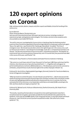 120 expert opinions
on CoronaHigh-rankingscientists,doctors,lawyersandotherexpertsworldwide criticize the handlingof the
corona virus.
by JensBernert
Photo:KostenkoMaxim/Shutterstock.com
Here you will findaselectionof over120 expert opinionsoncorona,includinganumberof
statementsbyhigh-rankingdoctorsandvirologists.Thislistdoesnotclaimtobe complete andis
alsoavailable asa printable PDFfile (1).
"He andhis teamare investigatingthe CoronavictimsinHamburg:Now the Hamburgmedical
examinerKlausPüschel hasappealedtoChancellorAngelaMerkel toslowlyopenupGermanyagain.
'Nowis the righttime,'saysPüschel of the 'HamburgerAbendblatt'.He added:'The time of
virologistsisover.We shouldnowaskotherswhatisthe rightthingto do inthe corona crisis,such
as intensivecare medicine.'Accordingtohis knowledge,Covid-19is'a comparativelyharmlessviral
disease'.The Germanswouldhave tolearntolive withit,andwithoutquarantine.The fatalities he
examinedall hadsuchseriouspreviousillnessesthat,evenif itsoundshard,theywouldall have died
inthe course of thisyear,said Püschel ”(2).
ProfessorDr.KlausPüschel isa forensicdoctorandheadof forensicmedicine inHamburg
“'We come to a muchlowervalue of 1.6 per thousand.Soif we have 1,000 Daneswhohave had this
infection,thenthereare one ortwo whohave diedfromit.' (…) Togetherwithcolleagues,he
performedbloodtestsonalmost1,500 blooddonors(…) The bloodwasused to testfor coronavirus
antibodies,andpreliminaryresultsshednew lightonthe numberof people infected”(3).
ProfessorDr.HenrikUllum,RigshospitaletCopenhagen,Denmark,SectionforTransfusionMedicine,
Centerof DiagnosticInvestigation
"What we needisto control the panic,"he said.Overall,we will be fine.(...) Buthe alsoaccusesthe
mediaof causingunnecessarypanicbyfocusingonthe relentlessincrease inthe cumulative number
of casesand highlightingcelebritieswhobecomeinfected withthe virus.Incontrast,the fluhas
contracted36 millionAmericanssince Septemberandkilledanestimated22,000, accordingto the
CDC, butthese deathsare largelyunreported”(4).
ProfessorDr.Michael Levitt,Professorof Biochemistry,StanfordUniversity,USA.Nobel Prizein
Chemistry2013
“Personally,Iwouldsaythe bestadvice istospendlesstime watchingtelevisionnewsthatis
sensational andnotverygood.I personallyconsiderthisCovidoutbreaktobe a badwinterflu
epidemic.Inthiscase we had 8000 deathsinthe risk groupslastyear,ie over65% people withheart
disease etc.Idon't thinkthe currentCovidwill exceedthatnumber.We sufferfroma media
epidemic!”(5).
 