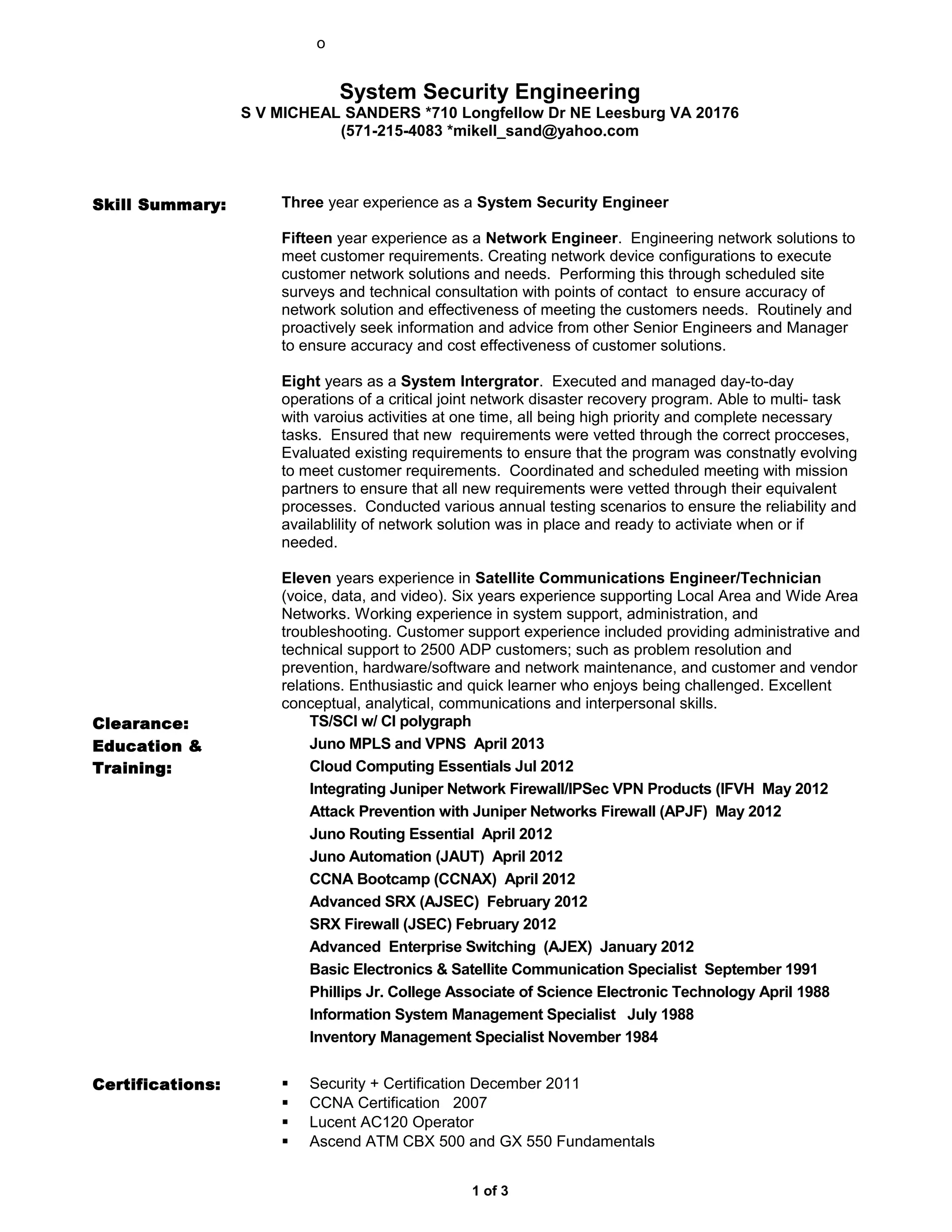 o
System Security Engineering
S V MICHEAL SANDERS *710 Longfellow Dr NE Leesburg VA 20176
(571-215-4083 *mikell_sand@yahoo.com
Skill Summary: Three year experience as a System Security Engineer
Fifteen year experience as a Network Engineer. Engineering network solutions to
meet customer requirements. Creating network device configurations to execute
customer network solutions and needs. Performing this through scheduled site
surveys and technical consultation with points of contact to ensure accuracy of
network solution and effectiveness of meeting the customers needs. Routinely and
proactively seek information and advice from other Senior Engineers and Manager
to ensure accuracy and cost effectiveness of customer solutions.
Eight years as a System Intergrator. Executed and managed day-to-day
operations of a critical joint network disaster recovery program. Able to multi- task
with varoius activities at one time, all being high priority and complete necessary
tasks. Ensured that new requirements were vetted through the correct procceses,
Evaluated existing requirements to ensure that the program was constnatly evolving
to meet customer requirements. Coordinated and scheduled meeting with mission
partners to ensure that all new requirements were vetted through their equivalent
processes. Conducted various annual testing scenarios to ensure the reliability and
availablility of network solution was in place and ready to activiate when or if
needed.
Eleven years experience in Satellite Communications Engineer/Technician
(voice, data, and video). Six years experience supporting Local Area and Wide Area
Networks. Working experience in system support, administration, and
troubleshooting. Customer support experience included providing administrative and
technical support to 2500 ADP customers; such as problem resolution and
prevention, hardware/software and network maintenance, and customer and vendor
relations. Enthusiastic and quick learner who enjoys being challenged. Excellent
conceptual, analytical, communications and interpersonal skills.
Clearance: TS/SCI w/ CI polygraph
Education &
Training:
Juno MPLS and VPNS April 2013
Cloud Computing Essentials Jul 2012
Integrating Juniper Network Firewall/IPSec VPN Products (IFVH May 2012
Attack Prevention with Juniper Networks Firewall (APJF) May 2012
Juno Routing Essential April 2012
Juno Automation (JAUT) April 2012
CCNA Bootcamp (CCNAX) April 2012
Advanced SRX (AJSEC) February 2012
SRX Firewall (JSEC) February 2012
Advanced Enterprise Switching (AJEX) January 2012
Basic Electronics & Satellite Communication Specialist September 1991
Phillips Jr. College Associate of Science Electronic Technology April 1988
Information System Management Specialist July 1988
Inventory Management Specialist November 1984
Certifications:  Security + Certification December 2011
 CCNA Certification 2007
 Lucent AC120 Operator
 Ascend ATM CBX 500 and GX 550 Fundamentals
1 of 3
 