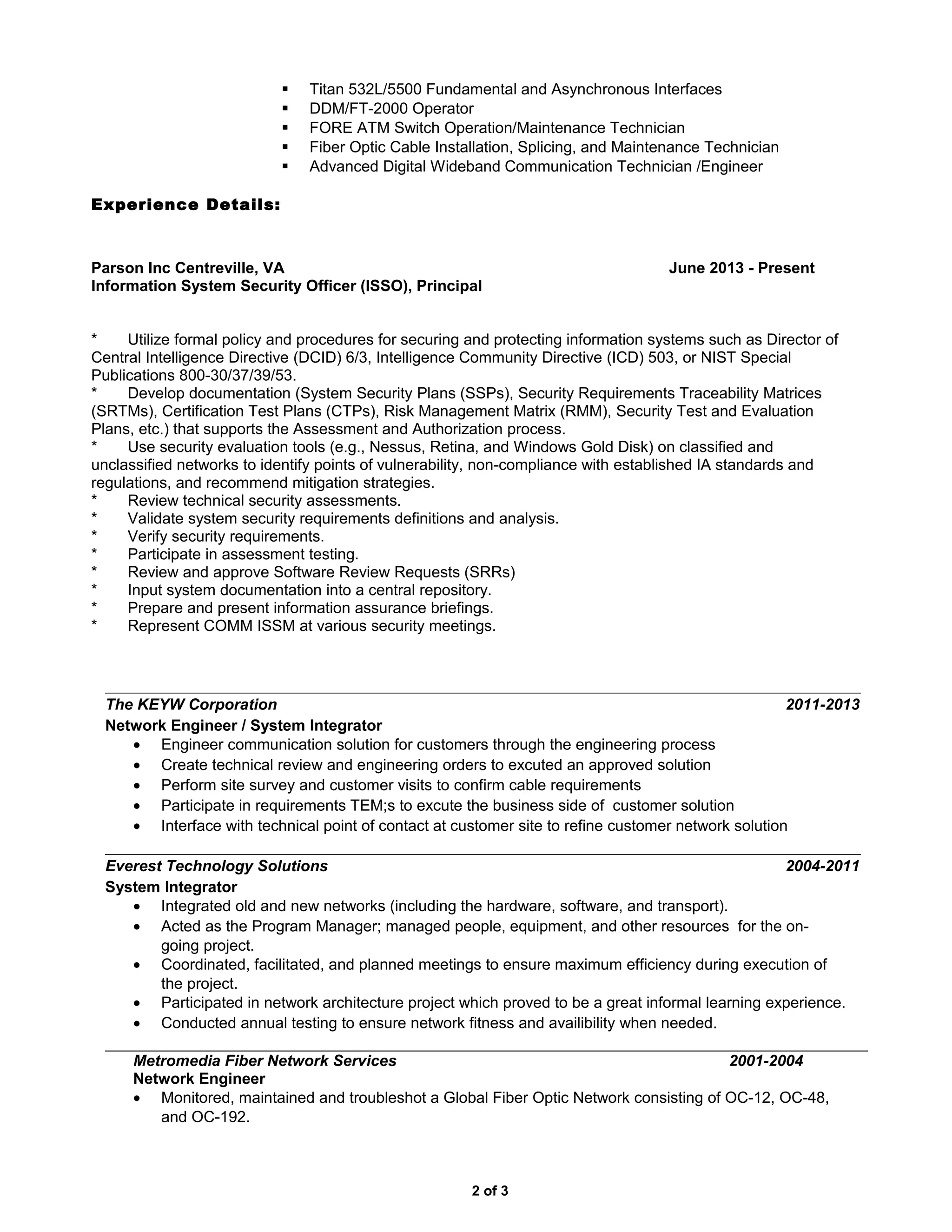  Titan 532L/5500 Fundamental and Asynchronous Interfaces
 DDM/FT-2000 Operator
 FORE ATM Switch Operation/Maintenance Technician
 Fiber Optic Cable Installation, Splicing, and Maintenance Technician
 Advanced Digital Wideband Communication Technician /Engineer
Experience Details:
Parson Inc Centreville, VA June 2013 - Present
Information System Security Officer (ISSO), Principal
* Utilize formal policy and procedures for securing and protecting information systems such as Director of
Central Intelligence Directive (DCID) 6/3, Intelligence Community Directive (ICD) 503, or NIST Special
Publications 800-30/37/39/53.
* Develop documentation (System Security Plans (SSPs), Security Requirements Traceability Matrices
(SRTMs), Certification Test Plans (CTPs), Risk Management Matrix (RMM), Security Test and Evaluation
Plans, etc.) that supports the Assessment and Authorization process.
* Use security evaluation tools (e.g., Nessus, Retina, and Windows Gold Disk) on classified and
unclassified networks to identify points of vulnerability, non-compliance with established IA standards and
regulations, and recommend mitigation strategies.
* Review technical security assessments.
* Validate system security requirements definitions and analysis.
* Verify security requirements.
* Participate in assessment testing.
* Review and approve Software Review Requests (SRRs)
* Input system documentation into a central repository.
* Prepare and present information assurance briefings.
* Represent COMM ISSM at various security meetings.
The KEYW Corporation 2011-2013
Network Engineer / System Integrator
• Engineer communication solution for customers through the engineering process
• Create technical review and engineering orders to excuted an approved solution
• Perform site survey and customer visits to confirm cable requirements
• Participate in requirements TEM;s to excute the business side of customer solution
• Interface with technical point of contact at customer site to refine customer network solution
Everest Technology Solutions 2004-2011
System Integrator
• Integrated old and new networks (including the hardware, software, and transport).
• Acted as the Program Manager; managed people, equipment, and other resources for the on-
going project.
• Coordinated, facilitated, and planned meetings to ensure maximum efficiency during execution of
the project.
• Participated in network architecture project which proved to be a great informal learning experience.
• Conducted annual testing to ensure network fitness and availibility when needed.
Metromedia Fiber Network Services 2001-2004
Network Engineer
• Monitored, maintained and troubleshot a Global Fiber Optic Network consisting of OC-12, OC-48,
and OC-192.
2 of 3
 