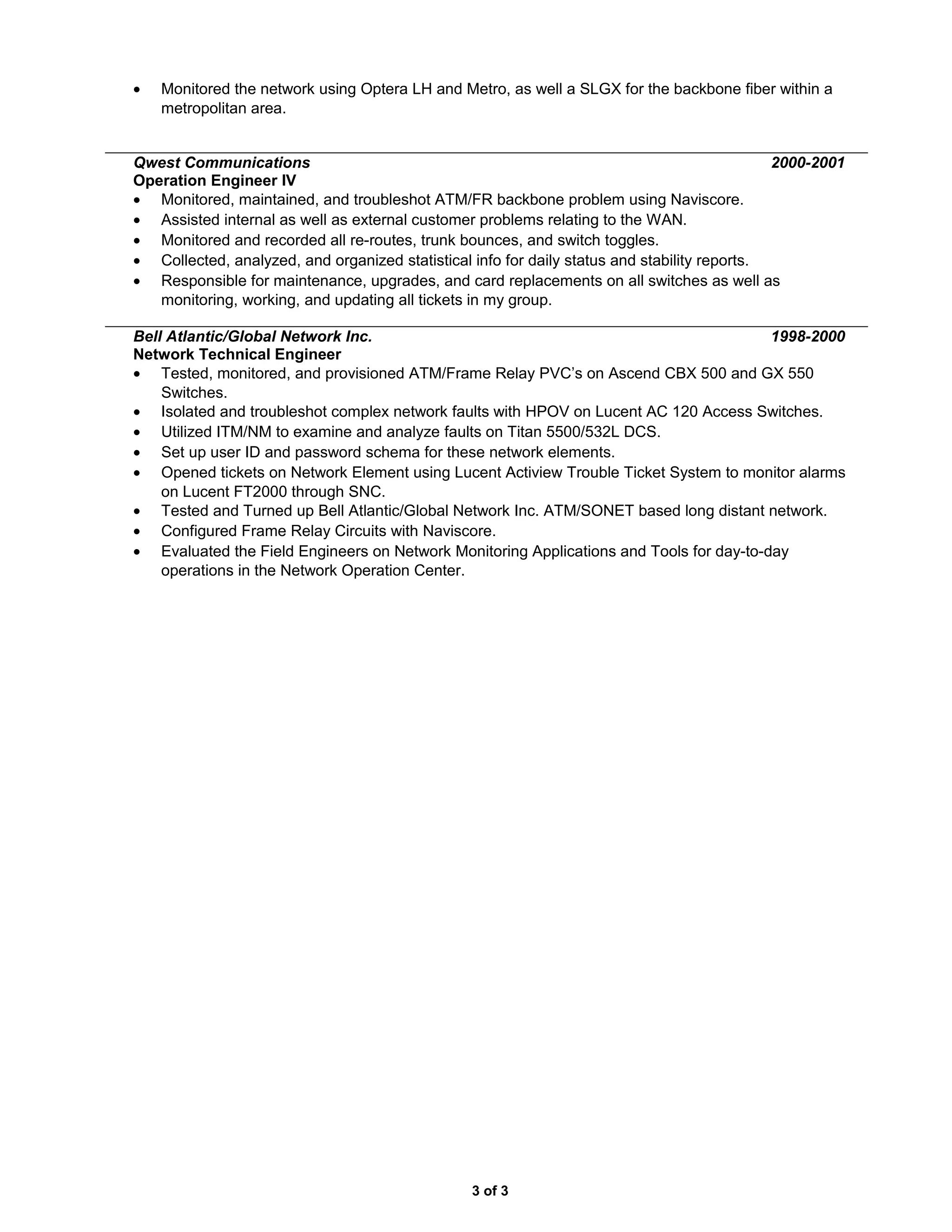 • Monitored the network using Optera LH and Metro, as well a SLGX for the backbone fiber within a
metropolitan area.
Qwest Communications 2000-2001
Operation Engineer IV
• Monitored, maintained, and troubleshot ATM/FR backbone problem using Naviscore.
• Assisted internal as well as external customer problems relating to the WAN.
• Monitored and recorded all re-routes, trunk bounces, and switch toggles.
• Collected, analyzed, and organized statistical info for daily status and stability reports.
• Responsible for maintenance, upgrades, and card replacements on all switches as well as
monitoring, working, and updating all tickets in my group.
Bell Atlantic/Global Network Inc. 1998-2000
Network Technical Engineer
• Tested, monitored, and provisioned ATM/Frame Relay PVC’s on Ascend CBX 500 and GX 550
Switches.
• Isolated and troubleshot complex network faults with HPOV on Lucent AC 120 Access Switches.
• Utilized ITM/NM to examine and analyze faults on Titan 5500/532L DCS.
• Set up user ID and password schema for these network elements.
• Opened tickets on Network Element using Lucent Actiview Trouble Ticket System to monitor alarms
on Lucent FT2000 through SNC.
• Tested and Turned up Bell Atlantic/Global Network Inc. ATM/SONET based long distant network.
• Configured Frame Relay Circuits with Naviscore.
• Evaluated the Field Engineers on Network Monitoring Applications and Tools for day-to-day
operations in the Network Operation Center.
3 of 3
 