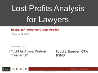 © 2016 Tressler LLP
Lost Profits Analysis for Lawyers
February 24, 2016
Presented by:
Todd M. Rowe, Partner
Tressler LLP
Lost Profits Analysis
for Lawyers
Todd J. Roeder, CPA
HSNO
Tressler LLP Insurance Group Meeting
1
 
