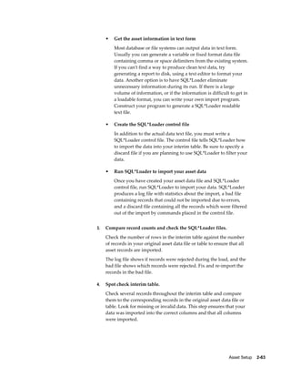 Asset Setup    2-63
• Get the asset information in text form
Most database or file systems can output data in text form.
Usually you can generate a variable or fixed format data file
containing comma or space delimiters from the existing system.
If you can't find a way to produce clean text data, try
generating a report to disk, using a text editor to format your
data. Another option is to have SQL*Loader eliminate
unnecessary information during its run. If there is a large
volume of information, or if the information is difficult to get in
a loadable format, you can write your own import program.
Construct your program to generate a SQL*Loader readable
text file.
• Create the SQL*Loader control file
In addition to the actual data text file, you must write a
SQL*Loader control file. The control file tells SQL*Loader how
to import the data into your interim table. Be sure to specify a
discard file if you are planning to use SQL*Loader to filter your
data.
• Run SQL*Loader to import your asset data
Once you have created your asset data file and SQL*Loader
control file, run SQL*Loader to import your data. SQL*Loader
produces a log file with statistics about the import, a bad file
containing records that could not be imported due to errors,
and a discard file containing all the records which were filtered
out of the import by commands placed in the control file.
3. Compare record counts and check the SQL*Loader files.
Check the number of rows in the interim table against the number
of records in your original asset data file or table to ensure that all
asset records are imported.
The log file shows if records were rejected during the load, and the
bad file shows which records were rejected. Fix and re-import the
records in the bad file.
4. Spot check interim table.
Check several records throughout the interim table and compare
them to the corresponding records in the original asset data file or
table. Look for missing or invalid data. This step ensures that your
data was imported into the correct columns and that all columns
were imported.
 