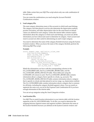 2-88    Oracle Assets User Guide
table. Make certain that your SQL*Plus script selects only one code combination id
for each asset.
You can create the combinations you need using the Account Flexfield
Combinations window.
3. Load category IDs.
The asset category determines many of the accounts to which each asset belongs.
The category and date placed in service also determine the depreciation method,
prorate convention, and other depreciation rules for the asset based on default
values you defined for each category. Unless the interim table contains explicit
information about the category to which each asset belongs, you must use all the
information you have about each asset to determine its category. Asset account and
reserve account are often useful in determining an asset's major category.
You need to determine the name of the category flexfield structure using the System
Controls window. When you know the name of the category flexfield, perform the
following SQL*Plus script:
Example:
select segment_name, application_column_name
from fnd_id_flex_segments
where id_flex_code = 'CAT#'
and enabled_flag = 'Y'
and id_flex_num in (
select id_flex_num
from fnd_id_flex_structures
where id_flex_structure_name =
Your Category Flexfield Name
and id_flex_code = 'CAT#')
Match the information you have with the corresponding columns in the
FA_CATEGORIES table, the FA_CATEGORY_BOOKS table, and the
FA_CATEGORY_BOOK_DEFAULTS table. These tables join using the
CATEGORY_ID column in each. The FA_CATEGORY_BOOKS table contains
information about a category that is specific to a book, e.g. accounts. The
FA_CATEGORY_BOOK_DEFAULTS table contains information about a category
that is specific to a book and date placed in service range, e.g. depreciation method.
The FA_CATEGORIES table contains information about a category that is common
for all books, including the category flexfield segment values. You can match on
segments the same way you do for the Expense Code Combination ID if you have
enough information in the interim table.
You can set up categories using the Asset Categories window.
4. Load location IDs.
Use SQL*Plus to match location information in your interim table with the location
segments in the FA_LOCATIONS table. To do this, you need to determine the
mapping between segment names and segment numbers. Determine the name of
the location flexfield structure you defined on the System Controls window and
 