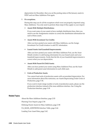 2-90    Oracle Assets User Guide
depreciation for December, then you set the posting status of the January assets to
POST and run Mass Additions Post again.
7. Fix exceptions.
During this step you fix all the exceptions which were not properly imported using
Mass Additions. You only need to perform these steps if they apply to your import:
• Assets With Multiple Distributions:
If you want some of your assets to have multiple distribution lines, then you
need to use the Assignments window to correct the distribution information for
each of these assets.
• Assets With Investment Tax Credits:
After you have posted your assets with Mass Additions, use the Assign
Investment Tax Credit window to add ITC information.
• Leased Assets And Leasehold Improvements:
After you have posted your assets with Mass Additions Post, use the Asset
Details window to add leasing information for your leased assets and your
leasehold improvements. Verify that the life of your leasehold improvements is
correct when you run depreciation.
• Assets With Parent Or Child Assets:
After you have posted your assets using Mass Additions Post, use the Asset
Details to add parent asset information to each child asset.
• Units of Production Assets:
You cannot load units of production assets with accumulated depreciation. For
more information about this restriction, see Assets Depreciating Under Units of
Production, page 5-36.
If you want to load a large number of units of production assets, please use the
production interface instead of the mass additions interface. See: Using the
Production Interface, page 5-39
Related Topics
About the Mass Additions Interface, page 2-55
Planning Your Import, page 2-56
Defining Oracle Assets for Mass Additions, page 2-58
FA_MASS_ADDITIONS Interface Table, page 2-64
Loading Your Asset Data, page 2-62
 