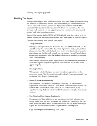 Asset Setup    2-91
Finishing Your Import, page 2-91
Finishing Your Import
When you have all your asset information moved into Oracle Assets, you need to verify
that the financial information matches your records. Once you are satisfied that the
value of your assets is correct, you can run depreciation and then verify that the
accumulated depreciation matches your records. When you are satisfied that your
corporate book is correct, you can copy the assets into your tax books. You reconcile
each tax book using a similar procedure.
If some of the assets in the FA_MASS_ADDITIONS table have dates placed in service
after the import, you need to bring these assets into Oracle Assets in the correct period.
Complete the following steps to finish your import:
1. Verify your assets.
Before you run depreciation you should run the Asset Additions Report. Use this
report to verify that each asset has the correct depreciation method, life, and date
placed in service. Also verify that each asset has the correct cost and accumulated
depreciation and that the totals for each asset account are correct. If you find any
errors, make adjustments using the Books window and reclassifications using the
Asset Details window.
For additional verification, project depreciation to the asset and cost center level to
see that the expense projections agree with your estimates, and that the assets
appear properly.
2. Run Depreciation.
When you are satisfied that your assets are correct, run depreciation for the
conversion period. After depreciation completes, Oracle Assets automatically runs
the Journal Entry Reserve Ledger report.
3. Reconcile depreciation amounts.
Use the Journal Entry Reserve Ledger Report from Step 2 to verify that the
depreciation amounts are correct. If Oracle Assets calculated depreciation for you,
verify that the calculated amount is correct. If you find any errors, make
adjustments using the Books window and reclassifications using the Asset Details
window.
4. Run Mass Additions for post-dated assets.
If necessary, run Mass Additions to add assets into the periods following your
import period. Add any other new assets and perform any transactions that you
made during the period. Verify all these transactions and run depreciation again.
Repeat this procedure until you have caught up to the current period.
5. Copy assets to your tax books using Mass Copy.
 