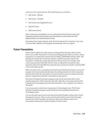 Asset Setup    2-93
create your own custom layouts. The seeded layouts are as follows:
• Add Assets – Default
• Add Assets – Detailed
• Add Assets from Supplied Invoices
• Add CIP Assets
• Add Leased Assets
After creating your spreadsheet, you can upload the data into Oracle Assets. See:
Uploading and Downloading Data from Spreadsheets in the Oracle Web ADI
Implementation and Administration Guide.
During the Create Assets Upload, check the Create Assets Now check box if you want
to run the Mass Additions Post program automatically when you upload.
Future Transactions
Oracle Assets supports one open asset accounting period. However, Oracle Assets
allows you to enter transactions for future accounting periods. When you enter a future
transaction, it is temporarily stored in the FA_MASS_ADDITIONS interface table. This
pending transaction does not become effective until the transaction date for the
transaction is within the current open period in Oracle Assets. For example, if the
current open period is May 2000, and you enter an adjustment transaction with a
transaction date of 01-Sep-2000, the transaction does not become effective until Sep-2000
is the current open period.
When you open a new accounting period, the Process Pending Transactions concurrent
program runs and automatically processes all pending transactions with a transaction
date that falls within the open period. You do not need to enter any further transaction
detail to complete the transaction in the effective open period.
The Process Pending Transactions program looks up the transaction date of each
pending transaction. If the transaction date falls within the current open period of the
corporate book, the program processes that transaction. Any exceptions are written to
the log file.
It is not necessary to enter future transactions in chronological order. The Process
Pending Transactions program automatically processes pending transactions in
chronological order.
You can also add assets from invoice lines from Oracle Payables, and provide a future
date placed in service. These invoices must first be posted to future General Ledger
periods from Oracle Payables and satisfy all other mass addition criteria to be
successfully interfaced from Oracle Payables to Oracle Assets.
 