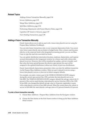 2-94    Oracle Assets User Guide
Related Topics
Adding a Future Transaction Manually, page 2-94
Invoice Additions, page 2-95
Merge Mass Additions, page 2-95
Split Mass Additions, page 2-96
Performing Adjustments with Future Effective Dates, page 2-96
Capitalize CIP Assets in Advance, page 2-97
View Pending Transactions, page 2-98
Adding a Future Transaction Manually
Oracle Assets allows you to add an asset with a future date placed in service using the
Prepare Mass Additions Workbench.
You can enter future transactions only in your corporate depreciation book. You cannot
enter future assets directly into tax books or budget books. Once a future asset becomes
effective in the corporate book in the designated accounting period, you can use Mass
Copy to copy the asset into associated tax books.
You can update distribution information (location, employee, depreciation, and expense
account information) in the Assignment window for a future asset with a future date
placed in service. However, this will be considered an update, and not a transfer, such
that when the future period becomes the effective open period, the asset will be
assigned to the updated distribution without any history of previous distributions.
Oracle Assets defaults depreciation parameters when you enter the addition transaction
via the Prepare Mass Additions window. When an asset is placed in service using a
future date placed in service, it does not re-inherit category defaults.
For example, you enter a future asset in the VEHICLE-OWNED LUXURY category
during the current open period, Dec-1999, and enter the date placed in service as
Feb-2000. The VEHICLE-OWNED LUXURY category defaults the salvage value to be 15
percent of the cost for assets having a date placed in service from Jun-1999 to Dec-1999.
In Jan-2000, you changed the default salvage value to 10 percent, applicable to assets
with a date placed in service of Jan-2000 onward. When the system places the vehicle in
service in Feb-2000, the asset inherits a salvage value of 15 percent instead of 10 percent.
To enter a future transaction manually:
1. Choose Mass Additions > Prepare Mass Additions from the Navigator window.
2. Choose the New button on the Find Assets window to bring up the Mass Additions
Detail window
 