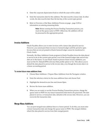Asset Setup    2-95
3. Enter the corporate depreciation book to which the asset will be added.
4. Enter the transaction date for this addition. The date must be a future date. In other
words, the date must be later than the last day of the current open period.
5. Refer to Overview of the Mass Additions Process on page: , page 2-28 for
information on entering remaining fields.
Note: Before running the Process Pending Transaction process, you
must set the queue name to POST. Otherwise, the addition will not
be processed in the appropriate period.
Invoice Additions
Oracle Payables allows you to enter invoices with a future date placed in service.
However, you cannot post these invoices to General Ledger until the period is open.
Invoices that are not yet posted to Oracle General Ledger cannot be transferred to
Oracle Assets.
Normally, the Mass Additions Create program in Oracle Payables forces the date placed
in service to be in the current open period, even if the General Ledger date and invoice
date are in the future. To use Oracle Assets to process future invoice additions, you
must set the FA: Default DPIS to Invoice Date profile option to Yes. This allows you to
default the date placed in service to the invoice date, even though the invoice date is in
a future accounting period.
To review future mass additions lines:
1. Choose Mass Additions > Prepare Mass Additions from the Navigator window.
2. Enter the selection criteria for the mass additions lines and choose Find.
3. Highlight the desired invoice line and choose Open.
4. Review the future mass addition.
5. When you are ready to run the Process Pending Transactions process, change the
queue name to POST for any future transactions that need to be processed. The date
placed in service, or transaction date, defaults to the invoice date. However, you can
overwrite the transaction date.
Merge Mass Additions
You can post merged mass addition lines to a future period. To do this, you must enter
a future transaction date and change the queue name to POST. The merged children
inherit the date placed in service from their merged parent.
 