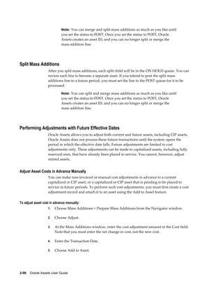 2-96    Oracle Assets User Guide
Note: You can merge and split mass additions as much as you like until
you set the status to POST. Once you set the status to POST, Oracle
Assets creates an asset ID, and you can no longer split or merge the
mass addition line.
Split Mass Additions
After you split mass additions, each split child will be in the ON HOLD queue. You can
review each line to become a separate asset. If you intend to post the split mass
additions line to a future period, you must set the line to the POST queue for it to be
processed.
Note: You can split and merge mass additions as much as you like until
you set the status to POST. Once you set the status to POST, Oracle
Assets creates an asset ID, and you can no longer split or merge the
mass addition line.
Performing Adjustments with Future Effective Dates
Oracle Assets allows you to adjust both current and future assets, including CIP assets.
Oracle Assets does not process these future transactions until the system opens the
period in which the effective date falls. Future adjustments are limited to cost
adjustments only. These adjustments can be made to capitalized assets, including fully
reserved ones, that have already been placed in service. You cannot, however, adjust
retired assets.
Adjust Asset Costs in Advance Manually
You can make non-invoiced or manual cost adjustments in advance to a current
capitalized or CIP asset, or a capitalized or CIP asset that is pending to be placed in
service in future periods. To perform such cost adjustments, you must first create a cost
adjustment record and attach it to an asset using the Add to Asset feature.
To adjust asset cost in advance manually:
1. Choose Mass Additions > Prepare Mass Additions from the Navigator window.
2. Choose Adjust.
3. At the Mass Additions window, enter the cost adjustment amount in the Cost field.
Note that you must enter the net change in cost, not the new cost.
4. Enter the Transaction Date.
5. Choose Add to Asset.
 