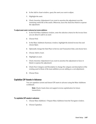 Asset Setup    2-97
6. In the Add to Asset window, query the asset you want to adjust.
7. Highlight the asset.
8. Check Amortize Adjustment if you want to amortize the adjustment over the
remaining useful life of the assets. Otherwise, leave the check box blank to expense
the adjustment.
To adjust asset costs in advance by invoice additions:
1. In the Find Mass Additions window, enter the selection criteria for the invoice lines
you are about to add to an asset.
2. Choose Find.
3. In the Mass Additions Summary window, highlight the desired invoice line and
choose Open.
4. Optionally change the Date Place in Service and Transaction Date, and choose Save.
5. Choose Add to Asset.
6. Highlight an asset.
7. Check Amortize Adjustment if you want to amortize the adjustment or leave it
blank to expense the adjustment.
8. Check New Category and Description to change the category and description of the
existing asset to those of the mass addition you are adding as a cost adjustment.
9. Choose Done.
Capitalize CIP Assets in Advance
You can capitalize current and future CIP assets in advance using the Mass Additions
workbench.
Note: Oracle Assets does not support reverse capitalization for future
transactions.
To capitalize CIP assets in advance:
1. Choose Mass Additions > Prepare Mass Additions from the Navigator window.
2. Choose Capitalize.
 