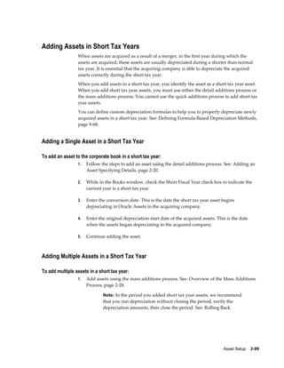 Asset Setup    2-99
Adding Assets in Short Tax Years
When assets are acquired as a result of a merger, in the first year during which the
assets are acquired, these assets are usually depreciated during a shorter than normal
tax year. It is essential that the acquiring company is able to depreciate the acquired
assets correctly during the short tax year.
When you add assets in a short tax year, you identify the asset as a short tax year asset.
When you add short tax year assets, you must use either the detail additions process or
the mass additions process. You cannot use the quick additions process to add short tax
year assets.
You can define custom depreciation formulas to help you to properly depreciate newly
acquired assets in a short tax year. See: Defining Formula-Based Depreciation Methods,
page 9-68.
Adding a Single Asset in a Short Tax Year
To add an asset to the corporate book in a short tax year:
1. Follow the steps to add an asset using the detail additions process. See: Adding an
Asset Specifying Details, page 2-20.
2. While in the Books window, check the Short Fiscal Year check box to indicate the
current year is a short tax year.
3. Enter the conversion date. This is the date the short tax year asset begins
depreciating in Oracle Assets in the acquiring company.
4. Enter the original depreciation start date of the acquired assets. This is the date
when the assets began depreciating in the acquired company.
5. Continue adding the asset.
Adding Multiple Assets in a Short Tax Year
To add multiple assets in a short tax year:
1. Add assets using the mass additions process. See: Overview of the Mass Additions
Process, page 2-28.
Note: In the period you added short tax year assets, we recommend
that you run depreciation without closing the period, verify the
depreciation amounts, then close the period. See: Rolling Back
 