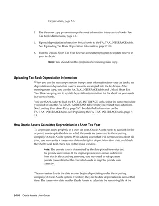 2-100    Oracle Assets User Guide
Depreciation, page 5-3.
2. Use the mass copy process to copy the asset information into your tax books. See:
Tax Book Maintenance, page 7-1.
3. Upload depreciation information for tax books to the FA_TAX_INTERFACE table.
See: Uploading Tax Book Depreciation Information, page 2-100.
4. Run the Upload Short Tax Year Reserves concurrent program to update reserve in
your tax book.
Note: You should run this program after running mass copy.
Uploading Tax Book Depreciation Information
When you use the mass copy process to copy asset information into your tax books, no
depreciation or depreciation reserve amounts are copied into the tax books. After
running mass copy, you use the FA_TAX_INTERFACE table and Upload Short Tax
Year Reserves program to update depreciation information for the short tax year assets
in your tax books.
You use SQL*Loader to load the FA_TAX_INTERFACE table, using the same procedure
you used to load the FA_MASS_ADDITIONS table when you created mass additions.
See: Loading Your Asset Data, page 2-62. For detailed information on the
FA_TAX_INTERFACE table, see: Populating the FA_TAX_INTERFACE table, page 7-
15.
How Oracle Assets Calculates Depreciation in a Short Tax Year
To depreciate assets properly in a short tax year, Oracle Assets needs to account for the
acquired assets up to the date on which the assets are converted to the acquiring
company's Oracle Assets system. When adding assets that will depreciate in a short tax
year, you must enter a conversion date and original depreciation start date, and check
the Short Fiscal Year check box on the Books window.
Note: The prorate date is determined by the date placed in service and
the prorate convention. If the original prorate convention is different
from that in the acquiring company, you may need to set up a new
prorate convention for the converted assets to map the prorate date
correctly.
The conversion date is the date an asset begins depreciating under the acquiring
company's Oracle Assets system. Therefore, the year-to-date depreciation is zero at that
time. The conversion date enables Oracle Assets to calculate the remaining life of the
 