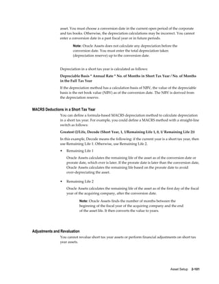 Asset Setup    2-101
asset. You must choose a conversion date in the current open period of the corporate
and tax books. Otherwise, the depreciation calculations may be incorrect. You cannot
enter a conversion date in a past fiscal year or in future periods.
Note: Oracle Assets does not calculate any depreciation before the
conversion date. You must enter the total depreciation taken
(depreciation reserve) up to the conversion date.
Depreciation in a short tax year is calculated as follows:
Depreciable Basis * Annual Rate * No. of Months in Short Tax Year / No. of Months
in the Full Tax Year
If the depreciation method has a calculation basis of NBV, the value of the depreciable
basis is the net book value (NBV) as of the conversion date. The NBV is derived from
the depreciation reserve.
MACRS Deductions in a Short Tax Year
You can define a formula-based MACRS depreciation method to calculate depreciation
in a short tax year. For example, you could define a MACRS method with a straight-line
switch as follows:
Greatest (2/Life, Decode (Short Year, 1, 1/Remaining Life 1, 0, 1/ Remaining Life 2))
In this example, Decode means the following: if the current year is a short tax year, then
use Remaining Life 1. Otherwise, use Remaining Life 2.
• Remaining Life 1
Oracle Assets calculates the remaining life of the asset as of the conversion date or
prorate date, which ever is later. If the prorate date is later than the conversion date,
Oracle Assets calculates the remaining life based on the prorate date to avoid
over-depreciating the asset.
• Remaining Life 2
Oracle Assets calculates the remaining life of the asset as of the first day of the fiscal
year of the acquiring company, after the conversion date.
Note: Oracle Assets finds the number of months between the
beginning of the fiscal year of the acquiring company and the end
of the asset life. It then converts the value to years.
Adjustments and Revaluation
You cannot revalue short tax year assets or perform financial adjustments on short tax
year assets.
 