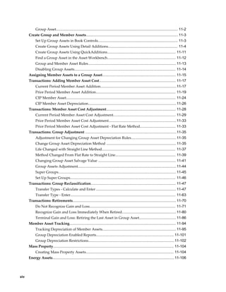 xiv
Group Asset....................................................................................................................... 11-2
Create Group and Member Assets.......................................................................................... 11-3
Set Up Group Assets in Book Controls.............................................................................. 11-3
Create Group Assets Using Detail Additions.................................................................... 11-4
Create Group Assets Using QuickAdditions................................................................... 11-11
Find a Group Asset in the Asset Workbench................................................................... 11-12
Group and Member Asset Rules...................................................................................... 11-13
Disabling Group Assets................................................................................................... 11-14
Assigning Member Assets to a Group Asset........................................................................ 11-15
Transactions: Adding Member Asset Cost........................................................................... 11-17
Current Period Member Asset Addition..........................................................................11-17
Prior Period Member Asset Addition.............................................................................. 11-19
CIP Member Asset........................................................................................................... 11-24
CIP Member Asset Depreciation......................................................................................11-26
Transactions: Member Asset Cost Adjustment.................................................................... 11-28
Current Period Member Asset Cost Adjustment............................................................. 11-29
Prior Period Member Asset Cost Adjustment..................................................................11-33
Prior Period Member Asset Cost Adjustment - Flat Rate Method................................... 11-33
Transactions: Group Adjustment .........................................................................................11-35
Adjustment for Changing Group Asset Depreciation Rules............................................ 11-35
Change Group Asset Depreciation Method .................................................................... 11-35
Life Changed with Straight Line Method........................................................................ 11-37
Method Changed From Flat Rate to Straight Line........................................................... 11-39
Changing Group Asset Salvage Value ............................................................................ 11-41
Group Assets Adjustment................................................................................................11-44
Super Groups................................................................................................................... 11-45
Set Up Super Groups....................................................................................................... 11-46
Transactions: Group Reclassification................................................................................... 11-47
Transfer Types - Calculate and Enter .............................................................................. 11-47
Transfer Type - Enter....................................................................................................... 11-63
Transactions: Retirements..................................................................................................... 11-70
Do Not Recognize Gain and Loss.................................................................................... 11-71
Recognize Gain and Loss Immediately When Retired..................................................... 11-80
Terminal Gain and Loss: Retiring the Last Asset in Group Asset.................................... 11-86
Member Asset Tracking........................................................................................................ 11-94
Tracking Depreciation of Member Assets........................................................................ 11-95
Group Depreciation Enabled Reports............................................................................ 11-101
Group Depreciation Restrictions....................................................................................11-102
Mass Property...................................................................................................................... 11-104
Creating Mass Property Assets...................................................................................... 11-104
Energy Assets.......................................................................................................................11-106
 