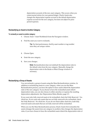 3-2    Oracle Assets User Guide
depreciation accounts of the new asset category. This occurs when you
create journal entries for your general ledger. Oracle Assets also
changes the depreciation expense account to the default depreciation
expense account for the new category, but does not adjust for prior
period expenses.
Reclassifying an Asset to Another Category
To reclassify an asset to another category:
1. Choose Asset > Asset Workbench from the Navigator window.
2. Find the asset you want to reclassify.
Tip: For best performance, find by asset number or tag number
since they are unique values.
3. Choose Open.
4. Enter the new category.
5. Save your changes.
Note: Reclassification does not redefault the depreciation rules to
the default rules from the new category. Manually change the
depreciation rules in the Books or Mass Change windows if
necessary.
Reclassifying a Group of Assets
You can reclassify a group of assets using the Mass Reclassifications window. In
addition to reclassifying assets to a new category, when you run the Mass
Reclassification process, you have the option to have assets inherit the depreciation
rules of the new category. If you choose to have the reclassified assets inherit
depreciation rules, you can also choose to either amortize or expense the resulting
depreciation adjustments. See: Depreciation Rules (Books), page 2-5.
If you want only fully reserved assets to be reclassified, check the Fully Reserved - Yes
check box. If you want only assets that are not fully reserved to be reclassified, check
the Fully Reserved - No check box. If you do not check either check box, both fully
reserved assets and assets that are not fully reserved will be reclassified.
When you run the Mass Reclassification process, Oracle Assets first reclassifies the
assets (changes the assets from one category to another), then changes the depreciation
rules, if you have chosen to have the reclassified assets inherit the depreciation rules of
 