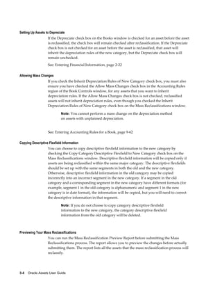 3-4    Oracle Assets User Guide
Setting Up Assets to Depreciate
If the Depreciate check box on the Books window is checked for an asset before the asset
is reclassified, the check box will remain checked after reclassification. If the Depreciate
check box is not checked for an asset before the asset is reclassified, that asset will
inherit the depreciation rules of the new category, but the Depreciate check box will
remain unchecked.
See: Entering Financial Information, page 2-22
Allowing Mass Changes
If you check the Inherit Depreciation Rules of New Category check box, you must also
ensure you have checked the Allow Mass Changes check box in the Accounting Rules
region of the Book Controls window, for any assets that you want to inherit
depreciation rules. If the Allow Mass Changes check box is not checked, reclassified
assets will not inherit depreciation rules, even though you checked the Inherit
Depreciation Rules of New Category check box on the Mass Reclassifications window.
Note: You cannot perform a mass change on the depreciation method
on assets with unplanned depreciation.
See: Entering Accounting Rules for a Book, page 9-62
Copying Descriptive Flexfield Information
You can choose to copy descriptive flexfield information to the new category by
checking the Copy Category Descriptive Flexfield to New Category check box on the
Mass Reclassifications window. Descriptive flexfield information will be copied only if
assets are being reclassified within the same major category. The descriptive flexfields
should be set up with the same segments in both the old and the new category.
Otherwise, descriptive flexfield information in the old category may be copied
incorrectly into an incorrect segment in the new category. If a segment in the old
category and a corresponding segment in the new category have different formats (for
example, segment 1 in the old category is alphanumeric and segment 1 in the new
category is in date format), the information will be copied, but you will need to correct
the descriptive information in that segment.
Note: If you do not choose to copy category descriptive flexfield
information to the new category, the category descriptive flexfield
information from the old category will be deleted.
Previewing Your Mass Reclassifications
You can run the Mass Reclassification Preview Report before submitting the Mass
Reclassifications process. The report allows you to preview the changes before actually
submitting them. The report lists all the assets that the mass reclassification process will
reclassify.
 