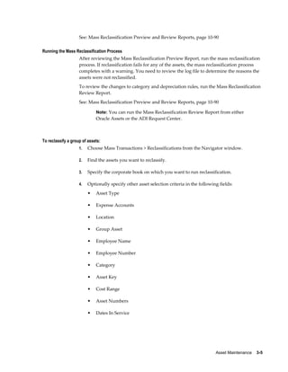 Asset Maintenance    3-5
See: Mass Reclassification Preview and Review Reports, page 10-90
Running the Mass Reclassification Process
After reviewing the Mass Reclassification Preview Report, run the mass reclassification
process. If reclassification fails for any of the assets, the mass reclassification process
completes with a warning. You need to review the log file to determine the reasons the
assets were not reclassified.
To review the changes to category and depreciation rules, run the Mass Reclassification
Review Report.
See: Mass Reclassification Preview and Review Reports, page 10-90
Note: You can run the Mass Reclassification Review Report from either
Oracle Assets or the ADI Request Center.
To reclassify a group of assets:
1. Choose Mass Transactions > Reclassifications from the Navigator window.
2. Find the assets you want to reclassify.
3. Specify the corporate book on which you want to run reclassification.
4. Optionally specify other asset selection criteria in the following fields:
• Asset Type
• Expense Accounts
• Location
• Group Asset
• Employee Name
• Employee Number
• Category
• Asset Key
• Cost Range
• Asset Numbers
• Dates In Service
 