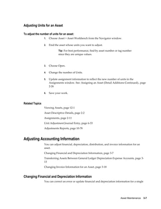 Asset Maintenance    3-7
Adjusting Units for an Asset
To adjust the number of units for an asset:
1. Choose Asset > Asset Workbench from the Navigator window.
2. Find the asset whose units you want to adjust.
Tip: For best performance, find by asset number or tag number
since they are unique values.
3. Choose Open.
4. Change the number of Units.
5. Update assignment information to reflect the new number of units in the
Assignments window. See: Assigning an Asset (Detail Additions Continued)., page
2-26
6. Save your work.
Related Topics
Viewing Assets, page 12-1
Asset Descriptive Details, page 2-2
Assignments, page 2-11
Unit Adjustment Journal Entry, page 6-33
Adjustments Reports, page 10-78
Adjusting Accounting Information
You can adjust financial, depreciation, distribution, and invoice information for an
asset.
Changing Financial and Depreciation Information, page 3-7
Transferring Assets Between General Ledger Depreciation Expense Accounts, page 3-
13
Changing Invoice Information for an Asset, page 3-18
Changing Financial and Depreciation Information
You can correct an error or update financial and depreciation information for a single
 