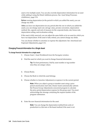3-8    Oracle Assets User Guide
asset or for multiple assets. You can also override depreciation information for an asset
while adding it using the Detail Additions process. See: Asset Setup Processes
(Additions)., page 2-16
Before running depreciation (in the period in which you added the asset), you can
change any field.
After you have run depreciation (in any period after the one in which you added the
asset), you can change asset cost, salvage value, prorate convention, depreciation
method, life, capacity and unit of measure (in the corporate book), rate, bonus rule,
depreciation ceiling, and revaluation ceiling.
If the asset is fully reserved, you can adjust the same fields as for an asset for which you
have run depreciation. If the asset is fully retired, you cannot change any fields.
You can choose whether to amortize or expense the adjustment. See: Amortized and
Expensed Adjustments, page 6-12.
Changing Financial Information for a Single Asset
To change financial information for a single asset:
1. Choose Asset > Asset Workbench from the Navigator window.
2. Find the asset for which you want to change financial information.
Tip: For best performance, find by asset number or tag number
since they are unique values.
3. Choose Books.
4. Choose the Book to which the asset belongs.
5. Choose whether to Amortize Adjustment or expense it in the current period.
Note: When you adjust a group or member asset using a prior
period amortization start date, Oracle Assets automatically submits
the Process Group Adjustments concurrent program to calculate
the prior period depreciation expense for the group asset. You must
acknowledge the message containing the request number of the
program submission.
6. Enter the new financial information for the asset.
Note: You can change the depreciation method from units of
production to a flat-rate or life-based method if the asset is not
 