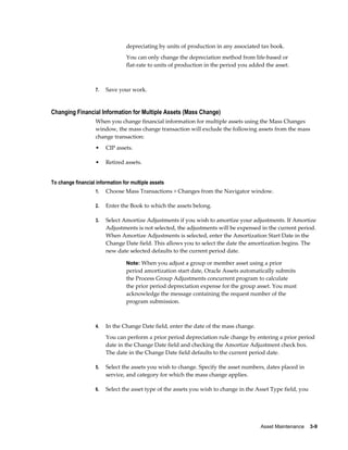 Asset Maintenance    3-9
depreciating by units of production in any associated tax book.
You can only change the depreciation method from life-based or
flat-rate to units of production in the period you added the asset.
7. Save your work.
Changing Financial Information for Multiple Assets (Mass Change)
When you change financial information for multiple assets using the Mass Changes
window, the mass change transaction will exclude the following assets from the mass
change transaction:
• CIP assets.
• Retired assets.
To change financial information for multiple assets
1. Choose Mass Transactions > Changes from the Navigator window.
2. Enter the Book to which the assets belong.
3. Select Amortize Adjustments if you wish to amortize your adjustments. If Amortize
Adjustments is not selected, the adjustments will be expensed in the current period.
When Amortize Adjustments is selected, enter the Amortization Start Date in the
Change Date field. This allows you to select the date the amortization begins. The
new date selected defaults to the current period date.
Note: When you adjust a group or member asset using a prior
period amortization start date, Oracle Assets automatically submits
the Process Group Adjustments concurrent program to calculate
the prior period depreciation expense for the group asset. You must
acknowledge the message containing the request number of the
program submission.
4. In the Change Date field, enter the date of the mass change.
You can perform a prior period depreciation rule change by entering a prior period
date in the Change Date field and checking the Amortize Adjustment check box.
The date in the Change Date field defaults to the current period date.
5. Select the assets you wish to change. Specify the asset numbers, dates placed in
service, and category for which the mass change applies.
6. Select the asset type of the assets you wish to change in the Asset Type field, you
 