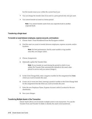 3-14    Oracle Assets User Guide
but the transfer must occur within the current fiscal year
• You can change the transfer date of an asset to a prior period only once per asset.
• You cannot transfer an asset to a future period.
Note: You cannot transfer assets from one corporate book to another
corporate book.
Transferring a Single Asset
To transfer an asset between employees, expense accounts, and locations:
1. Choose Asset > Asset Workbench from the Navigator window.
2. Find the asset you want to transfer between employees, expense accounts, and/or
locations.
Note: For best performance, find by asset number or tag number
since they are unique values.
3. Choose Assignments.
4. Optionally update the Transfer Date.
Note: If you transfer an asset during the period in which it was
added, the Transfer Date automatically defaults to the asset's date
placed in service and you cannot change it.
5. In the Units Change field, enter a negative number for the assignment line from
which you want to transfer the asset.
6. Create one or more new lines, entering a positive number in the Units Change field
for the assignment lines to which you want to transfer the asset.
7. Enter the new Employee Name, Expense Account, and/or Location for the new
distribution.
8. Save your changes.
Transferring Multiple Assets in One Transaction
Oracle Assets allows you to transfer multiple assets in one transaction. You use the
Transfer From and Transfer To fields to identify the assets to be transferred.
 
