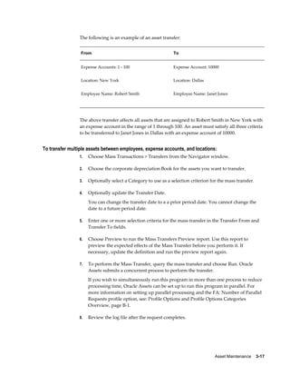 Asset Maintenance    3-17
The following is an example of an asset transfer:
From To
Expense Accounts: 1 - 100 Expense Account: 10000
Location: New York Location: Dallas
Employee Name: Robert Smith Employee Name: Janet Jones
The above transfer affects all assets that are assigned to Robert Smith in New York with
an expense account in the range of 1 through 100. An asset must satisfy all three criteria
to be transferred to Janet Jones in Dallas with an expense account of 10000.
To transfer multiple assets between employees, expense accounts, and locations:
1. Choose Mass Transactions > Transfers from the Navigator window.
2. Choose the corporate depreciation Book for the assets you want to transfer.
3. Optionally select a Category to use as a selection criterion for the mass transfer.
4. Optionally update the Transfer Date.
You can change the transfer date to a a prior period date. You cannot change the
date to a future period date.
5. Enter one or more selection criteria for the mass transfer in the Transfer From and
Transfer To fields.
6. Choose Preview to run the Mass Transfers Preview report. Use this report to
preview the expected effects of the Mass Transfer before you perform it. If
necessary, update the definition and run the preview report again.
7. To perform the Mass Transfer, query the mass transfer and choose Run. Oracle
Assets submits a concurrent process to perform the transfer.
If you wish to simultaneously run this program in more than one process to reduce
processing time, Oracle Assets can be set up to run this program in parallel. For
more information on setting up parallel processing and the FA: Number of Parallel
Requests profile option, see: Profile Options and Profile Options Categories
Overview, page B-1.
8. Review the log file after the request completes.
 