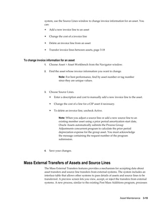 Asset Maintenance    3-19
system, use the Source Lines window to change invoice information for an asset. You
can:
• Add a new invoice line to an asset
• Change the cost of a invoice line
• Delete an invoice line from an asset
• Transfer invoice lines between assets, page 3-18
To change invoice information for an asset
1. Choose Asset > Asset Workbench from the Navigator window.
2. Find the asset whose invoice information you want to change.
Note: For best performance, find by asset number or tag number
since they are unique values.
3. Choose Source Lines.
• Enter a description and cost to manually add a new invoice line to the asset.
• Change the cost of a line for a CIP asset if necessary.
• To delete an invoice line, uncheck Active.
Note: When you adjust a source line or add a new source line to an
existing member asset using a prior period amortization start date,
Oracle Assets automatically submits the Process Group
Adjustments concurrent program to calculate the prior period
depreciation expense for the group asset. You must acknowledge
the message containing the request number of the program
submission.
4. Save your changes.
Mass External Transfers of Assets and Source Lines
The Mass External Transfers features provides a mechanism for accepting data about
asset transfers and source line transfers from external systems. The system includes an
interface table that allows other systems to pass details of assets and source lines to be
transferred. A preview screen lets you view, accept, or reject the transfers from external
systems. A new process, similar to the existing Post Mass Additions program, processes
 