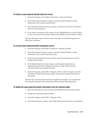 Asset Maintenance    3-21
To check a mass external transfer batch for errors:
1. From the Navigator, choose Mass Transactions > External Transfers.
2. In the Find External Transfers window, enter the Transfer Number or other
information in the window and click Find.
3. In the External Transfers Summary window, scroll down to view the Transaction
Status for each transaction.
4. If you locate a transaction with a status of Error, highlight that row and click Open
to view and correct the transaction details in the Modify External Transfer window.
After you determine what corrections need to be made, use the following process to
make those corrections.
To correct mass external transfer transaction errors:
1. From the Navigator, select Mass Transactions > External Transfers.
2. In the Find External Transfers window, enter the Transfer Number or other
information in the window and choose Find.
3. In the External Transfers Summary window, select the transaction you want to
modify and click Open.
4. In the Modify External Transfer window, modify specific information as
appropriate and click Done. Repeat this process to make all the necessary
corrections before you resubmit the batch.
5. From the Navigator, select Other > Requests > Run to submit a request to run the
Post Mass External Transfer process again. This process resubmits the batch for
processing.
After the mass external transfer batch has completed successfully, you can delete the
mass transfer information from the interface table using the following process:
To delete the mass external transfer information from the interface table:
1. Open the batch that you want to purge in the Modify External Transfer window.
2. Change the Transaction Status to Delete.
3. From the Navigator, select Other > Requests > Run.
4. In the Submit Request window, select Purge Mass External Transfers in the Request
 