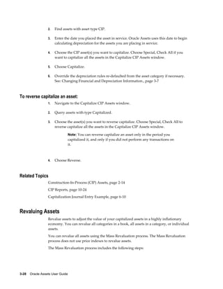 3-28    Oracle Assets User Guide
2. Find assets with asset type CIP.
3. Enter the date you placed the asset in service. Oracle Assets uses this date to begin
calculating depreciation for the assets you are placing in service.
4. Choose the CIP asset(s) you want to capitalize. Choose Special, Check All if you
want to capitalize all the assets in the Capitalize CIP Assets window.
5. Choose Capitalize.
6. Override the depreciation rules re-defaulted from the asset category if necessary.
See: Changing Financial and Depreciation Information., page 3-7
To reverse capitalize an asset:
1. Navigate to the Capitalize CIP Assets window.
2. Query assets with type Capitalized.
3. Choose the asset(s) you want to reverse capitalize. Choose Special, Check All to
reverse capitalize all the assets in the Capitalize CIP Assets window.
Note: You can reverse capitalize an asset only in the period you
capitalized it, and only if you did not perform any transactions on
it.
4. Choose Reverse.
Related Topics
Construction-In-Process (CIP) Assets, page 2-14
CIP Reports, page 10-24
Capitalization Journal Entry Example, page 6-10
Revaluing Assets
Revalue assets to adjust the value of your capitalized assets in a highly inflationary
economy. You can revalue all categories in a book, all assets in a category, or individual
assets.
You can revalue all assets using the Mass Revaluation process. The Mass Revaluation
process does not use price indexes to revalue assets.
The Mass Revaluation process includes the following steps:
 