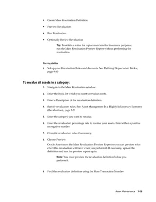 Asset Maintenance    3-29
• Create Mass Revaluation Definition
• Preview Revaluation
• Run Revaluation
• Optionally Review Revaluation
Tip: To obtain a value for replacement cost for insurance purposes,
run the Mass Revaluation Preview Report without performing the
revaluation.
Prerequisites
• Set up your Revaluation Rules and Accounts. See: Defining Depreciation Books.,
page 9-60
To revalue all assets in a category:
1. Navigate to the Mass Revaluation window.
2. Enter the Book for which you want to revalue assets.
3. Enter a Description of the revaluation definition.
4. Specify revaluation rules. See: Asset Management In a Highly Inflationary Economy
(Revaluation)., page 3-31
5. Enter the category you want to revalue.
6. Enter the revaluation percentage rate to revalue your assets. Enter either a positive
or negative number.
7. Override revaluation rules if necessary.
8. Choose Preview.
Oracle Assets runs the Mass Revaluation Preview Report so you can preview what
effect this revaluation will have when you perform it. If necessary, update the
definition and run the preview report again.
Note: You must preview the revaluation definition before you
perform it.
9. Find the revaluation definition using the Mass Transaction Number.
 