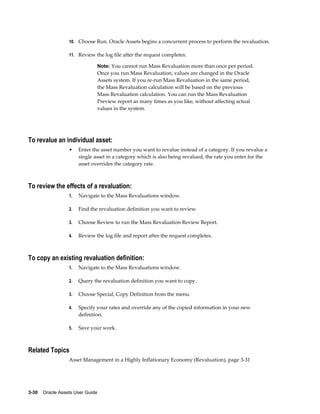 3-30    Oracle Assets User Guide
10. Choose Run. Oracle Assets begins a concurrent process to perform the revaluation.
11. Review the log file after the request completes.
Note: You cannot run Mass Revaluation more than once per period.
Once you run Mass Revaluation, values are changed in the Oracle
Assets system. If you re-run Mass Revaluation in the same period,
the Mass Revaluation calculation will be based on the previous
Mass Revaluation calculation. You can run the Mass Revaluation
Preview report as many times as you like, without affecting actual
values in the system.
To revalue an individual asset:
• Enter the asset number you want to revalue instead of a category. If you revalue a
single asset in a category which is also being revalued, the rate you enter for the
asset overrides the category rate.
To review the effects of a revaluation:
1. Navigate to the Mass Revaluations window.
2. Find the revaluation definition you want to review.
3. Choose Review to run the Mass Revaluation Review Report.
4. Review the log file and report after the request completes.
To copy an existing revaluation definition:
1. Navigate to the Mass Revaluations window.
2. Query the revaluation definition you want to copy.
3. Choose Special, Copy Definition from the menu.
4. Specify your rates and override any of the copied information in your new
definition.
5. Save your work.
Related Topics
Asset Management in a Highly Inflationary Economy (Revaluation), page 3-31
 
