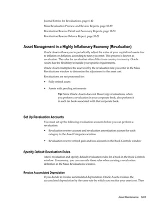 Asset Maintenance    3-31
Journal Entries for Revaluations, page 6-42
Mass Revaluation Preview and Review Reports, page 10-89
Revaluation Reserve Detail and Summary Reports, page 10-51
Revaluation Reserve Balance Report, page 10-51
Asset Management in a Highly Inflationary Economy (Revaluation)
Oracle Assets allows you to periodically adjust the value of your capitalized assets due
to inflation or deflation, according to rates you enter. This process is known as
revaluation. The rules for revaluation often differ from country to country. Oracle
Assets has the flexibility to handle your specific requirements.
Oracle Assets multiplies the asset cost by the revaluation rate you enter in the Mass
Revaluations window to determine the adjustment to the asset cost.
Revaluations are not processed for:
• Fully retired assets
• Assets with pending retirements
Tip: Since Oracle Assets does not Mass Copy revaluations, when
you perform a revaluation in your corporate book, also perform it
in each tax book associated with that corporate book.
Set Up Revaluation Accounts
You must set up the following revaluation accounts before you can perform a
revaluation:
• Revaluation reserve account and revaluation amortization account for each
category in the Asset Categories window
• Revaluation reserve retired gain and loss accounts in the Book Controls window
Specify Default Revaluation Rules
Allow revaluation and specify default revaluation rules for a book in the Book Controls
window. If necessary, you can override these rules when creating a revaluation
definition in the Mass Revaluations window.
Revalue Accumulated Depreciation
If you decide to revalue accumulated depreciation, Oracle Assets revalues the
accumulated depreciation by the same rate by which you revalue your asset cost. Then
 