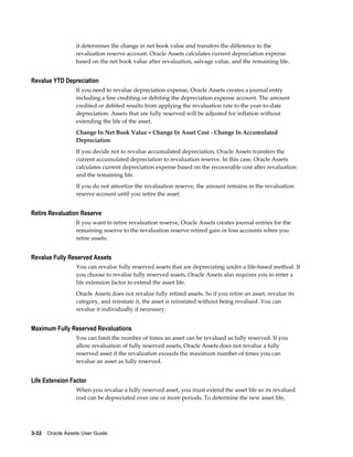 3-32    Oracle Assets User Guide
it determines the change in net book value and transfers the difference to the
revaluation reserve account. Oracle Assets calculates current depreciation expense
based on the net book value after revaluation, salvage value, and the remaining life.
Revalue YTD Depreciation
If you need to revalue depreciation expense, Oracle Assets creates a journal entry
including a line crediting or debiting the depreciation expense account. The amount
credited or debited results from applying the revaluation rate to the year-to-date
depreciation. Assets that are fully reserved will be adjusted for inflation without
extending the life of the asset.
Change In Net Book Value = Change In Asset Cost - Change In Accumulated
Depreciation
If you decide not to revalue accumulated depreciation, Oracle Assets transfers the
current accumulated depreciation to revaluation reserve. In this case, Oracle Assets
calculates current depreciation expense based on the recoverable cost after revaluation
and the remaining life.
If you do not amortize the revaluation reserve, the amount remains in the revaluation
reserve account until you retire the asset.
Retire Revaluation Reserve
If you want to retire revaluation reserve, Oracle Assets creates journal entries for the
remaining reserve to the revaluation reserve retired gain or loss accounts when you
retire assets.
Revalue Fully Reserved Assets
You can revalue fully reserved assets that are depreciating under a life-based method. If
you choose to revalue fully reserved assets, Oracle Assets also requires you to enter a
life extension factor to extend the asset life.
Oracle Assets does not revalue fully retired assets. So if you retire an asset, revalue its
category, and reinstate it, the asset is reinstated without being revalued. You can
revalue it individually if necessary.
Maximum Fully Reserved Revaluations
You can limit the number of times an asset can be revalued as fully reserved. If you
allow revaluation of fully reserved assets, Oracle Assets does not revalue a fully
reserved asset if the revaluation exceeds the maximum number of times you can
revalue an asset as fully reserved.
Life Extension Factor
When you revalue a fully reserved asset, you must extend the asset life so its revalued
cost can be depreciated over one or more periods. To determine the new asset life,
 