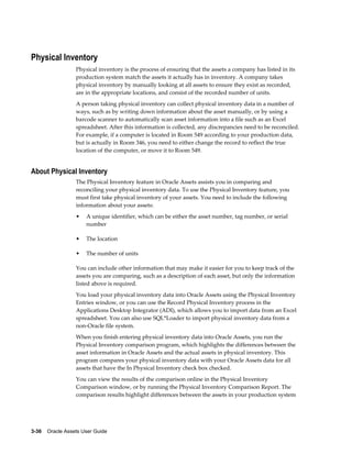3-36    Oracle Assets User Guide
Physical Inventory
Physical inventory is the process of ensuring that the assets a company has listed in its
production system match the assets it actually has in inventory. A company takes
physical inventory by manually looking at all assets to ensure they exist as recorded,
are in the appropriate locations, and consist of the recorded number of units.
A person taking physical inventory can collect physical inventory data in a number of
ways, such as by writing down information about the asset manually, or by using a
barcode scanner to automatically scan asset information into a file such as an Excel
spreadsheet. After this information is collected, any discrepancies need to be reconciled.
For example, if a computer is located in Room 549 according to your production data,
but is actually in Room 346, you need to either change the record to reflect the true
location of the computer, or move it to Room 549.
About Physical Inventory
The Physical Inventory feature in Oracle Assets assists you in comparing and
reconciling your physical inventory data. To use the Physical Inventory feature, you
must first take physical inventory of your assets. You need to include the following
information about your assets:
• A unique identifier, which can be either the asset number, tag number, or serial
number
• The location
• The number of units
You can include other information that may make it easier for you to keep track of the
assets you are comparing, such as a description of each asset, but only the information
listed above is required.
You load your physical inventory data into Oracle Assets using the Physical Inventory
Entries window, or you can use the Record Physical Inventory process in the
Applications Desktop Integrator (ADI), which allows you to import data from an Excel
spreadsheet. You can also use SQL*Loader to import physical inventory data from a
non-Oracle file system.
When you finish entering physical inventory data into Oracle Assets, you run the
Physical Inventory comparison program, which highlights the differences between the
asset information in Oracle Assets and the actual assets in physical inventory. This
program compares your physical inventory data with your Oracle Assets data for all
assets that have the In Physical Inventory check box checked.
You can view the results of the comparison online in the Physical Inventory
Comparison window, or by running the Physical Inventory Comparison Report. The
comparison results highlight differences between the assets in your production system
 