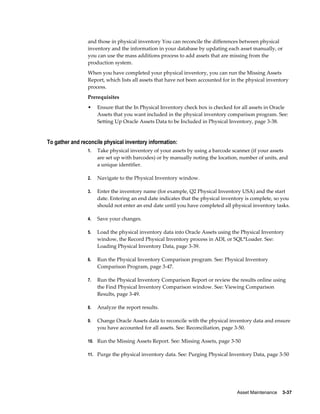 Asset Maintenance    3-37
and those in physical inventory You can reconcile the differences between physical
inventory and the information in your database by updating each asset manually, or
you can use the mass additions process to add assets that are missing from the
production system.
When you have completed your physical inventory, you can run the Missing Assets
Report, which lists all assets that have not been accounted for in the physical inventory
process.
Prerequisites
• Ensure that the In Physical Inventory check box is checked for all assets in Oracle
Assets that you want included in the physical inventory comparison program. See:
Setting Up Oracle Assets Data to be Included in Physical Inventory, page 3-38.
To gather and reconcile physical inventory information:
1. Take physical inventory of your assets by using a barcode scanner (if your assets
are set up with barcodes) or by manually noting the location, number of units, and
a unique identifier.
2. Navigate to the Physical Inventory window.
3. Enter the inventory name (for example, Q2 Physical Inventory USA) and the start
date. Entering an end date indicates that the physical inventory is complete, so you
should not enter an end date until you have completed all physical inventory tasks.
4. Save your changes.
5. Load the physical inventory data into Oracle Assets using the Physical Inventory
window, the Record Physical Inventory process in ADI, or SQL*Loader. See:
Loading Physical Inventory Data, page 3-39.
6. Run the Physical Inventory Comparison program. See: Physical Inventory
Comparison Program, page 3-47.
7. Run the Physical Inventory Comparison Report or review the results online using
the Find Physical Inventory Comparison window. See: Viewing Comparison
Results, page 3-49.
8. Analyze the report results.
9. Change Oracle Assets data to reconcile with the physical inventory data and ensure
you have accounted for all assets. See: Reconciliation, page 3-50.
10. Run the Missing Assets Report. See: Missing Assets, page 3-50
11. Purge the physical inventory data. See: Purging Physical Inventory Data, page 3-50
 