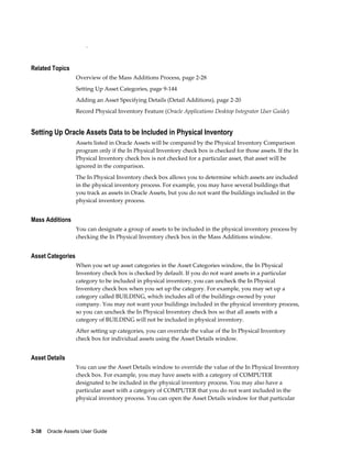 3-38    Oracle Assets User Guide
.
Related Topics
Overview of the Mass Additions Process, page 2-28
Setting Up Asset Categories, page 9-144
Adding an Asset Specifying Details (Detail Additions), page 2-20
Record Physical Inventory Feature (Oracle Applications Desktop Integrator User Guide)
Setting Up Oracle Assets Data to be Included in Physical Inventory
Assets listed in Oracle Assets will be compared by the Physical Inventory Comparison
program only if the In Physical Inventory check box is checked for those assets. If the In
Physical Inventory check box is not checked for a particular asset, that asset will be
ignored in the comparison.
The In Physical Inventory check box allows you to determine which assets are included
in the physical inventory process. For example, you may have several buildings that
you track as assets in Oracle Assets, but you do not want the buildings included in the
physical inventory process.
Mass Additions
You can designate a group of assets to be included in the physical inventory process by
checking the In Physical Inventory check box in the Mass Additions window.
Asset Categories
When you set up asset categories in the Asset Categories window, the In Physical
Inventory check box is checked by default. If you do not want assets in a particular
category to be included in physical inventory, you can uncheck the In Physical
Inventory check box when you set up the category. For example, you may set up a
category called BUILDING, which includes all of the buildings owned by your
company. You may not want your buildings included in the physical inventory process,
so you can uncheck the In Physical Inventory check box so that all assets with a
category of BUILDING will not be included in physical inventory.
After setting up categories, you can override the value of the In Physical Inventory
check box for individual assets using the Asset Details window.
Asset Details
You can use the Asset Details window to override the value of the In Physical Inventory
check box. For example, you may have assets with a category of COMPUTER
designated to be included in the physical inventory process. You may also have a
particular asset with a category of COMPUTER that you do not want included in the
physical inventory process. You can open the Asset Details window for that particular
 