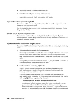 3-46    Oracle Assets User Guide
• Import data from an Excel spreadsheet using ADI
• Enter data in the Physical Inventory Entries window
• Import data from a non-Oracle system using SQL*Loader
Import data from an Excel spreadsheet using the ADI
You can use ADI to load your physical inventory data into an Excel spreadsheet and
import the data into Oracle Assets.
See: Uploading Physical Inventory Data into Oracle Assets (Oracle Applications Desktop
Integrator User Guide)
Enter data using the Physical Inventory Entries window
You can enter data for each asset directly into Oracle Assets using the Physical
Inventory Entries window. Keep in mind that you can only enter data for one asset at a
time when using this method.
Import data from a non-Oracle system using SQL*Loader
You can use SQL*Loader to import physical inventory data by completing the following
steps:
1. Define your interim table in the Oracle database.
Use a single interim table if possible. You can use multiple tables if the data exists in
multiple tables or files in the system from which you are loading data. In either
case, you must eventually place the data in a single table, the FA_INV_INTERFACE
table.
If you prefer, you can load data directly into the FA_INV_INTERFACE table, but it
is more difficult due to the complexity of the table.
2. Load your interim table using SQL*Loader.
Use SQL*Loader to import information from outside your Oracle database.
SQL*Loader accepts a number of input file formats and loads your physical
inventory data into your interim table.
If the data already resides within an Oracle database, there is no need to use
SQL*Loader. Simply consolidate the physical inventory information in your interim
table using SQL*Plus or import, and go directly to .
• Convert the physical inventory information into text form.
Most database or file systems can output data in text form. Usually you can
generate a variable or fixed format data file containing comma or space
delimiters from the existing system. If you cannot find a way to produce clean
text data, try generating a report to disk, using a text editor to format your data.
 