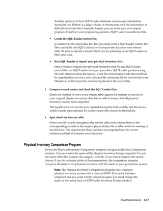 Asset Maintenance    3-47
Another option is to have SQL*Loader eliminate unnecessary information
during its run. If there is a large volume of information, or if the information is
difficult to convert into a loadable format, you can write your own import
program. Construct your program to generate a SQL*Loader readable text file.
• Create the SQL*Loader control file.
In addition to the actual data text file, you must write a SQL*Loader control file.
The control file tells SQL*Loader how to import the data into your interim
table. Be sure to specify a discard file if you are planning to use SQL*Loader to
filter your data.
• Run SQL*Loader to import your physical inventory data.
Once you have created your physical inventory data file and SQL*Loader
control file, run SQL*Loader to import your data. SQL*Loader produces a log
file with statistics about the import, a bad file containing records that could not
be imported due to errors, and a discard file containing all the records that were
filtered out of the import by commands placed in the control file.
3. Compare record counts and check the SQL*Loader files.
Check the number of rows in the interim table against the number of records in
your original physical inventory data file or table to ensure that all physical
inventory records were imported.
The log file shows if records were rejected during the load, and the bad file shows
which records were rejected. Fix and re-import the records in the bad file.
4. Spot check the interim table.
Check several records throughout the interim table and compare them to the
corresponding records in the original physical data file or table. Look for missing or
invalid data. This step ensures that your data was imported into the correct
columns and that all columns were imported.
Physical Inventory Comparison Program
To run the Physical Inventory Comparison program, navigate to the Run Comparison
window. You must enter the name of the physical inventory being compared. You can
also enter either the location, the category, or both, if you want to narrow the search
criteria. If you do not enter either of these parameters, the comparison program
compares all assets in the physical inventory with the assets in your production system.
Note: The Physical Inventory Comparison program only compares
physical inventory entries with a status of NEW. If an entry has been
compared and you want it to be compared again, you must change the
status of that entry back to NEW in the Inventory Entries window.
 