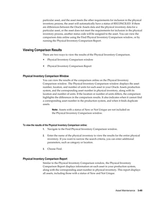 Asset Maintenance    3-49
particular asset, and the asset meets the other requirements for inclusion in the physical
inventory process, the asset will automatically have a status of RECONCILED. If there
are differences between the Oracle Assets data and the physical inventory data for a
particular asset, or the asset does not meet the requirements for inclusion in the physical
inventory process, another status code will be assigned to the asset. You can view the
comparison data online using the Find Physical Inventory Comparison window, or by
running the Physical Inventory Comparison Report.
Viewing Comparison Results
There are two ways to view the results of the Physical Inventory Comparison.
• Physical Inventory Comparison window
• Physical Inventory Comparison Report
Physical Inventory Comparison Window
You can view the results of the comparison online on the Physical Inventory
Comparison window. The Physical Inventory Comparison window displays the asset
number, location, and number of units for each asset in your Oracle Assets production
system, and the corresponding asset number in physical inventory, along with its
location and number of units. If the location or number of units differs, the comparison
highlights the differences in the comparison results. It also indicates when it cannot find
a corresponding asset number in the production system, and when it finds duplicate
assets.
Note: Assets with a status of New or Not Unique are not included on
the Physical Inventory Comparison window.
To view the results of the Physical Inventory Comparison online:
1. Navigate to the Find Physical Inventory Comparison window.
2. Enter the name of the physical inventory to view the results for the entire physical
inventory. If you want to narrow the search criteria, you can enter additional
parameters, such as category or location.
3. Choose Find.
Physical Inventory Comparison Report
Similar to the Physical Inventory Comparison window, the Physical Inventory
Comparison Report displays information on each asset in your production system,
along with the corresponding asset number in physical inventory. This report displays
all assets, including those with a status of New and Not Unique.
 