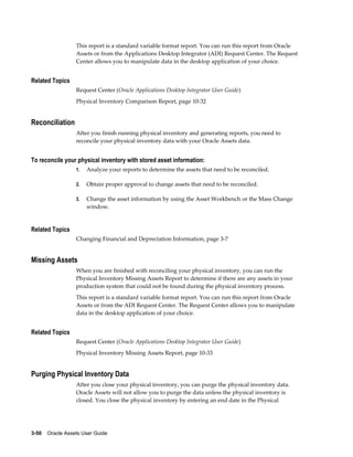 3-50    Oracle Assets User Guide
This report is a standard variable format report. You can run this report from Oracle
Assets or from the Applications Desktop Integrator (ADI) Request Center. The Request
Center allows you to manipulate data in the desktop application of your choice.
Related Topics
Request Center (Oracle Applications Desktop Integrator User Guide)
Physical Inventory Comparison Report, page 10-32
Reconciliation
After you finish running physical inventory and generating reports, you need to
reconcile your physical inventory data with your Oracle Assets data.
To reconcile your physical inventory with stored asset information:
1. Analyze your reports to determine the assets that need to be reconciled.
2. Obtain proper approval to change assets that need to be reconciled.
3. Change the asset information by using the Asset Workbench or the Mass Change
window.
Related Topics
Changing Financial and Depreciation Information, page 3-7
Missing Assets
When you are finished with reconciling your physical inventory, you can run the
Physical Inventory Missing Assets Report to determine if there are any assets in your
production system that could not be found during the physical inventory process.
This report is a standard variable format report. You can run this report from Oracle
Assets or from the ADI Request Center. The Request Center allows you to manipulate
data in the desktop application of your choice.
Related Topics
Request Center (Oracle Applications Desktop Integrator User Guide)
Physical Inventory Missing Assets Report, page 10-33
Purging Physical Inventory Data
After you close your physical inventory, you can purge the physical inventory data.
Oracle Assets will not allow you to purge the data unless the physical inventory is
closed. You close the physical inventory by entering an end date in the Physical
 