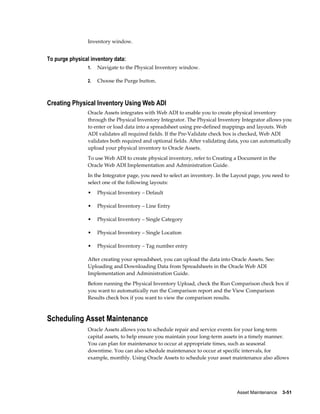 Asset Maintenance    3-51
Inventory window.
To purge physical inventory data:
1. Navigate to the Physical Inventory window.
2. Choose the Purge button.
Creating Physical Inventory Using Web ADI
Oracle Assets integrates with Web ADI to enable you to create physical inventory
through the Physical Inventory Integrator. The Physical Inventory Integrator allows you
to enter or load data into a spreadsheet using pre-defined mappings and layouts. Web
ADI validates all required fields. If the Pre-Validate check box is checked, Web ADI
validates both required and optional fields. After validating data, you can automatically
upload your physical inventory to Oracle Assets.
To use Web ADI to create physical inventory, refer to Creating a Document in the
Oracle Web ADI Implementation and Administration Guide.
In the Integrator page, you need to select an inventory. In the Layout page, you need to
select one of the following layouts:
• Physical Inventory – Default
• Physical Inventory – Line Entry
• Physical Inventory – Single Category
• Physical Inventory – Single Location
• Physical Inventory – Tag number entry
After creating your spreadsheet, you can upload the data into Oracle Assets. See:
Uploading and Downloading Data from Spreadsheets in the Oracle Web ADI
Implementation and Administration Guide.
Before running the Physical Inventory Upload, check the Run Comparison check box if
you want to automatically run the Comparison report and the View Comparison
Results check box if you want to view the comparison results.
Scheduling Asset Maintenance
Oracle Assets allows you to schedule repair and service events for your long-term
capital assets, to help ensure you maintain your long-term assets in a timely manner.
You can plan for maintenance to occur at appropriate times, such as seasonal
downtime. You can also schedule maintenance to occur at specific intervals, for
example, monthly. Using Oracle Assets to schedule your asset maintenance also allows
 