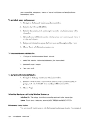 3-52    Oracle Assets User Guide
you to record the maintenance history of assets, in addition to scheduling future
maintenance events.
To schedule asset maintenance:
1. Navigate to the Schedule Maintenance Events window.
2. Enter the Start Date and End Date.
3. Enter the depreciation book containing the assets for which maintenance will be
scheduled.
4. Optionally enter additional selection criteria, such as asset numbers, date placed in
service, and category.
5. Enter event information, such as the Event name and Description of the event.
6. Choose Run to schedule maintenance events.
To view maintenance schedules:
1. Navigate to the Maintenance Details window.
2. Query the asset for the maintenance event you want to view.
3. Optionally enter changes.
4. Save your work.
To purge maintenance schedules:
1. Navigate to the Purge Maintenance Schedules window.
2. Enter the selection criteria to select the maintenance schedules that need to be
purged, such as Schedule ID, Asset Number, or Maintenance Date.
3. Choose Purge.
Schedule Maintenance Events Window Reference
Schedule ID. The unique identification number assigned to the transaction.
Status. Status of the concurrent request (NEW, ERROR, or COMPLETED).
Maintenance Period Region
You can schedule maintenance events during a particular range of dates. For example, if
 