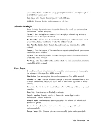 Asset Maintenance    3-53
you want to schedule maintenance yearly, you might enter a Start Date of January 1 and
an End Date of December 31.
Start Date. Enter the date the maintenance event will begin.
End Date. Enter the date the maintenance event will end.
Selection Criteria Region
Book. Enter the depreciation book containing the asset for which you are scheduling
maintenance. This field is required.
Currency. The currency of the depreciation book displays automatically when you
enter the name of the depreciation book.
Asset Number. You can enter the asset number or a range of asset numbers for which
you want to schedule maintenance events. This field is optional.
Date Placed in Service. Enter the date the asset was placed in service. This field is
optional.
Category. Enter the category of the assets for which you want to schedule maintenance
events. This field is optional.
Location. Enter the location of the assets for which you want to schedule maintenance
events. This field is optional.
Asset Key. Enter the asset key of the asset for which you want to schedule maintenance
events. This field is optional.
Events Region
Event. Use the list of values to select the name of the maintenance event, for example,
tire rotation, or oil change. This field is required.
Description. Enter a description of the maintenance event. This field is required.
Frequency in Days. Enter the frequency (in days) at which the event should occur. For
example, for a monthly service, you would enter 30. This field is required if no date is
specified.
Date. Enter the date the service event will occur. This field is required if no frequency is
specified.
Cost. Enter the cost per event. This field is optional.
Supplier Number. Enter the number of the supplier who will perform the
maintenance. This field is optional.
Supplier Name. Enter the name of the supplier who will perform the maintenance.
This field is optional.
Contact Number. Enter the contact number of the person responsible for the
maintenance task.
Contact Name. Enter the name of the person responsible for the maintenance task.
 