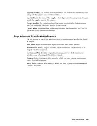 Asset Maintenance    3-55
Supplier Number. The number of the supplier who will perform the maintenance. You
can update the supplier number in this window.
Supplier Name. The name of the supplier who will perform the maintenance. You can
update the supplier name in this window.
Contact Number. The contact number of the person responsible for the maintenance
task. You can update the contact number in this window.
Contact Name. The name of the person responsible for the maintenance task. You can
update the contact name in this window.
Purge Maintenance Schedules Window Reference
Use this window to specify the selection criteria for maintenance schedules that should
be purged.
Book Name. Enter the name of the depreciation book. This field is optional.
Asset Number. Enter a range of assets for which maintenance schedules need to be
purged. This field is optional.
Maintenance Date. Enter the range of maintenance dates for which maintenance
schedules need to be purged. This field is optional.
Category. Enter the category of the assets for which you want to purge maintenance
events. This field is optional.
Status. Enter the status of the assets for which you want to purge maintenance events.
This field is optional.
 