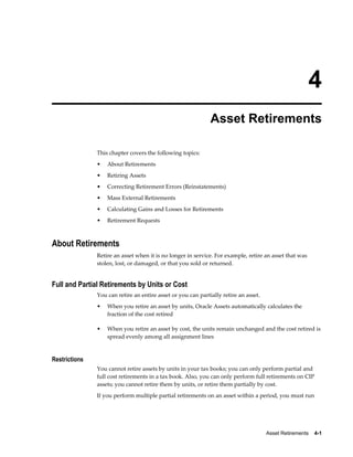 Asset Retirements    4-1
4
Asset Retirements
This chapter covers the following topics:
• About Retirements
• Retiring Assets
• Correcting Retirement Errors (Reinstatements)
• Mass External Retirements
• Calculating Gains and Losses for Retirements
• Retirement Requests
About Retirements
Retire an asset when it is no longer in service. For example, retire an asset that was
stolen, lost, or damaged, or that you sold or returned.
Full and Partial Retirements by Units or Cost
You can retire an entire asset or you can partially retire an asset.
• When you retire an asset by units, Oracle Assets automatically calculates the
fraction of the cost retired
• When you retire an asset by cost, the units remain unchanged and the cost retired is
spread evenly among all assignment lines
Restrictions
You cannot retire assets by units in your tax books; you can only perform partial and
full cost retirements in a tax book. Also, you can only perform full retirements on CIP
assets; you cannot retire them by units, or retire them partially by cost.
If you perform multiple partial retirements on an asset within a period, you must run
 