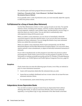 4-2    Oracle Assets User Guide
the calculate gains and losses program between transactions.
Gain/Loss = Proceeds of Sale - Cost of Removal - Net Book Value Retired +
Revaluation Reserve Retired
If you partially retire a units of production asset, you must manually adjust the capacity
to reflect the portion retired.
Full Retirement for a Group of Assets (Mass Retirement)
Use the Mass Retirements window to retire a group of assets at one time. You specify
selection criteria, including asset category, asset key, location, depreciation expense
account segments, employee, asset number range, and date placed in service range, to
select the assets you want to retire. You can also elect to automatically retire
subcomponents along with the parent asset.
When you define a mass retirement, you can choose to immediately submit the
concurrent request to retire the selected assets, or you can save the mass retirement
definition for future submission. You can change the details of any mass retirement
before you submit the concurrent request.
When you submit a mass retirement, Oracle Assets automatically runs the Mass
Retirements Report and the Mass Retirements Exception Report. You can review these
reports, perform a mass reinstatement, or adjust an individual retirement transaction if
necessary.
If you wish to simultaneously run this program in more than one process to reduce
processing time, Oracle Assets can be set up to run this program in parallel. For more
information on setting up parallel processing and the FA: Number of Parallel Requests
profile option, see: Profile Options and Profile Options Categories Overview, page B-1
.
Exceptions
Oracle Assets does not retire the following types of assets, even if they are selected as
part of a mass retirements transaction:
• Assets with transactions dated after the retirement date you enter
• Assets that are multiply distributed and one or more values do not meet the mass
retirement selection criteria
• For reinstatements, assets retired during a prior fiscal year
Independence Across Depreciation Books
You can retire an asset or a group of assets from any depreciation book without
affecting other books. To retire an asset from all books, retire it from each book
separately, or set up Mass Copy to copy retirements to the other books in the Book
 
