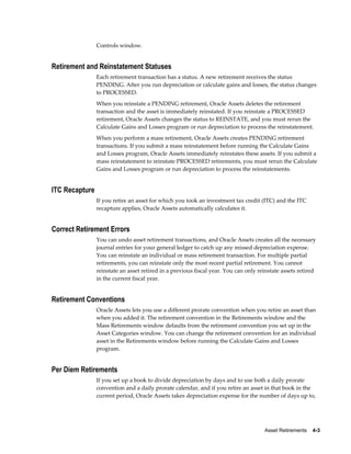 Asset Retirements    4-3
Controls window.
Retirement and Reinstatement Statuses
Each retirement transaction has a status. A new retirement receives the status
PENDING. After you run depreciation or calculate gains and losses, the status changes
to PROCESSED.
When you reinstate a PENDING retirement, Oracle Assets deletes the retirement
transaction and the asset is immediately reinstated. If you reinstate a PROCESSED
retirement, Oracle Assets changes the status to REINSTATE, and you must rerun the
Calculate Gains and Losses program or run depreciation to process the reinstatement.
When you perform a mass retirement, Oracle Assets creates PENDING retirement
transactions. If you submit a mass reinstatement before running the Calculate Gains
and Losses program, Oracle Assets immediately reinstates these assets. If you submit a
mass reinstatement to reinstate PROCESSED retirements, you must rerun the Calculate
Gains and Losses program or run depreciation to process the reinstatements.
ITC Recapture
If you retire an asset for which you took an investment tax credit (ITC) and the ITC
recapture applies, Oracle Assets automatically calculates it.
Correct Retirement Errors
You can undo asset retirement transactions, and Oracle Assets creates all the necessary
journal entries for your general ledger to catch up any missed depreciation expense.
You can reinstate an individual or mass retirement transaction. For multiple partial
retirements, you can reinstate only the most recent partial retirement. You cannot
reinstate an asset retired in a previous fiscal year. You can only reinstate assets retired
in the current fiscal year.
Retirement Conventions
Oracle Assets lets you use a different prorate convention when you retire an asset than
when you added it. The retirement convention in the Retirements window and the
Mass Retirements window defaults from the retirement convention you set up in the
Asset Categories window. You can change the retirement convention for an individual
asset in the Retirements window before running the Calculate Gains and Losses
program.
Per Diem Retirements
If you set up a book to divide depreciation by days and to use both a daily prorate
convention and a daily prorate calendar, and if you retire an asset in that book in the
current period, Oracle Assets takes depreciation expense for the number of days up to,
 