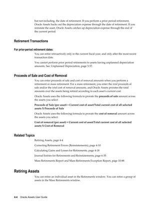 4-4    Oracle Assets User Guide
but not including, the date of retirement. If you perform a prior period retirement,
Oracle Assets backs out the depreciation expense through the date of retirement. If you
reinstate the asset, Oracle Assets catches up depreciation expense through the end of
the current period.
Retirement Transactions
For prior-period retirement dates:
You can retire retroactively only in the current fiscal year, and only after the most recent
transaction date.
You cannot perform prior period retirements to assets having unplanned depreciation
amounts. See: Unplanned Depreciation, page 5-57.
Proceeds of Sale and Cost of Removal
You can enter proceeds of sale and cost of removal amounts when you perform a
retirement or mass retirement. For a mass retirement, you enter the total proceeds of
sale and/or the total cost of removal amounts, and Oracle Assets prorates the total
amounts over the assets being retired according to each asset's current cost.
Oracle Assets uses the following formula to prorate the proceeds of sale amount across
the assets you select:
Proceeds of Sale (per asset) = Current cost of asset/Total current cost of all selected
assets X Proceeds of Sale
Oracle Assets uses the following formula to prorate the cost of removal amount across
the assets you select:
Cost of removal (per asset) = Current cost of asset/Total current cost of all selected
assets X Cost of Removal
Related Topics
Retiring Assets, page 4-4
Correcting Retirement Errors (Reinstatements), page 4-10
Calculating Gains and Losses for Retirements, page 4-18
Journal Entries for Retirements and Reinstatements, page 6-35
Mass Retirements Report and Mass Retirements Exception Report, page 10-88
Retiring Assets
You can retire an individual asset in the Retirements window. You can retire a group of
assets in the Mass Retirements window.
 